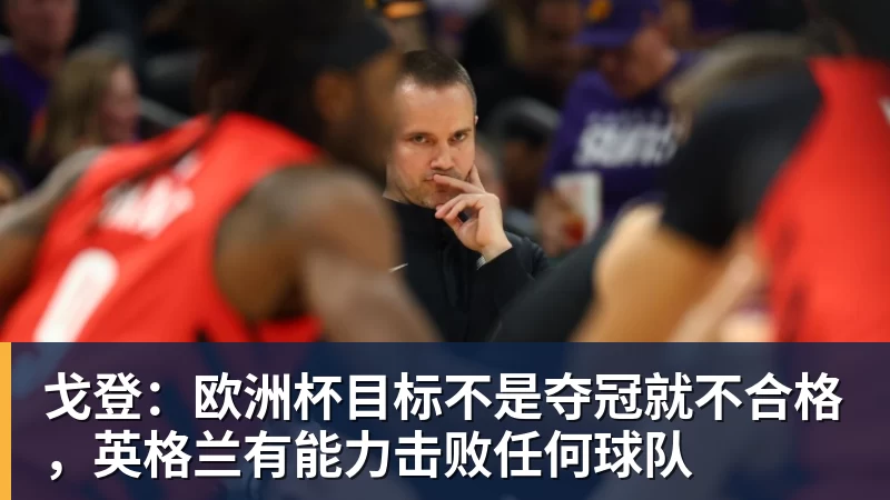 戈登：欧洲杯目标不是夺冠就不合格，英格兰有能力击败任何球队